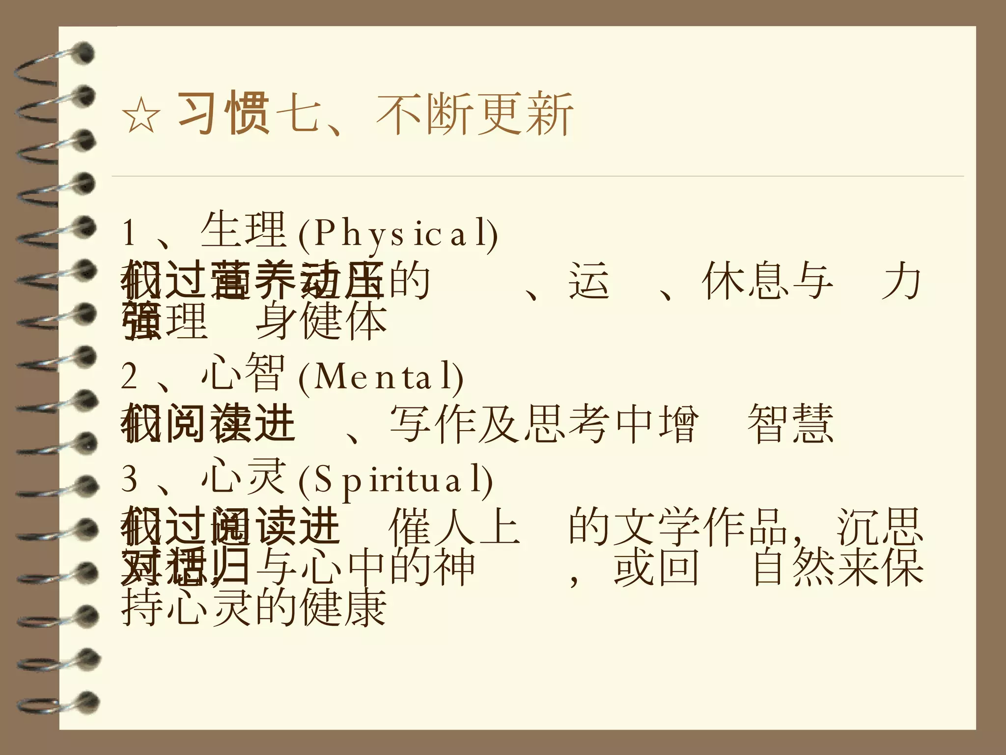☆ 习惯七、不断更新 1 、生理 (Physical) 我们通过适当的营养、运动、休息与压力管理强身健体 2 、心智 (Mental) 我们在阅读、写作及思考中增进智慧 3 、心灵 (Spiritual) 我们通过阅读催人上进的文学作品，沉思冥想，与心中的神对话，或回归自然来保持心灵的健康 