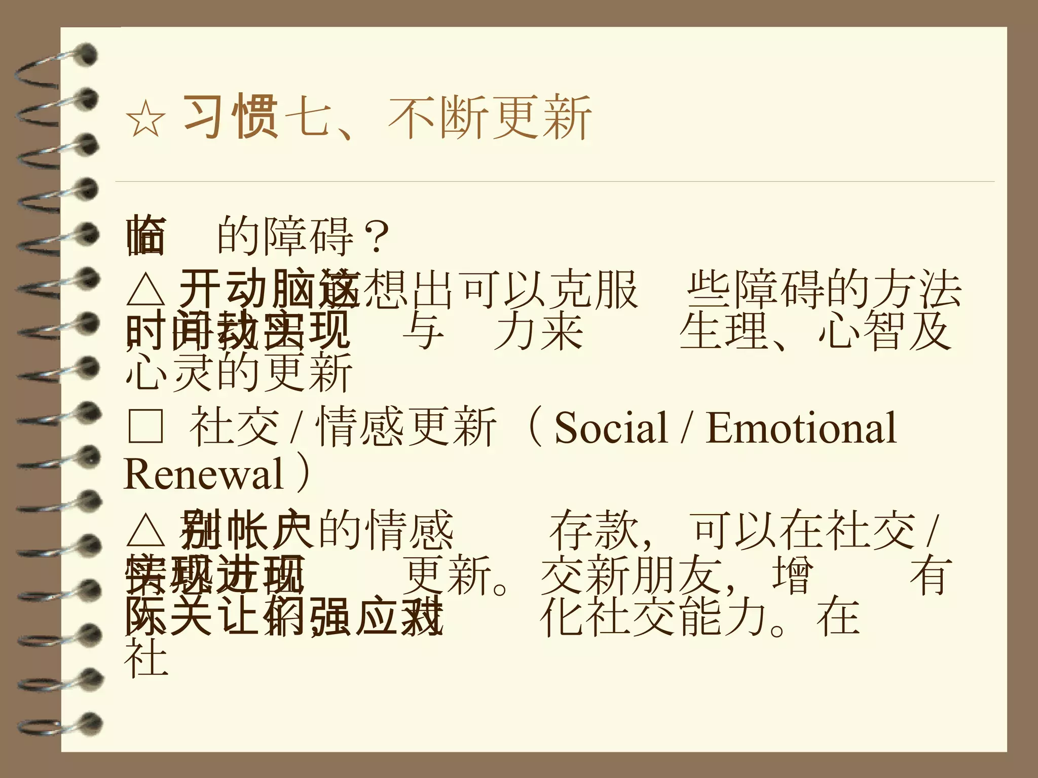 ☆ 习惯七、不断更新 面临的障碍？ △ 开动脑筋想出可以克服这些障碍的方法，并找出时间与动力来实现生理、心智及心灵的更新 □  社交 / 情感更新（ Social / Emotional Renewal ） △ 在别人的情感帐户存款，可以在社交 / 情感方面实现更新。交新朋友，增进现有人际关系，让我们强化社交能力。在应对社 