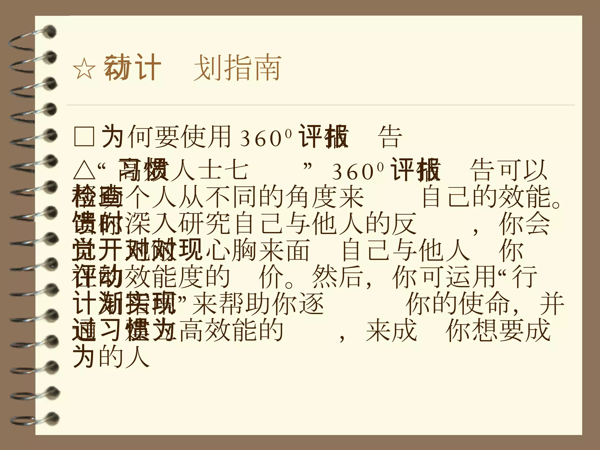 ☆ 行动计划指南 □ 为何要使用 360 0 评估报告 △“ 高效人士七习惯”  360 0 评估报告可以帮助个人从不同的角度来检查自己的效能。当你深入研究自己与他人的反馈时，你会自觉地敞开心胸来面对自己与他人对你现在的效能度的评价。然后，你可运用“行动计划指南”来帮助你逐渐实现你的使命，并通过建立高效能的习惯，来成为你想要成为的人 