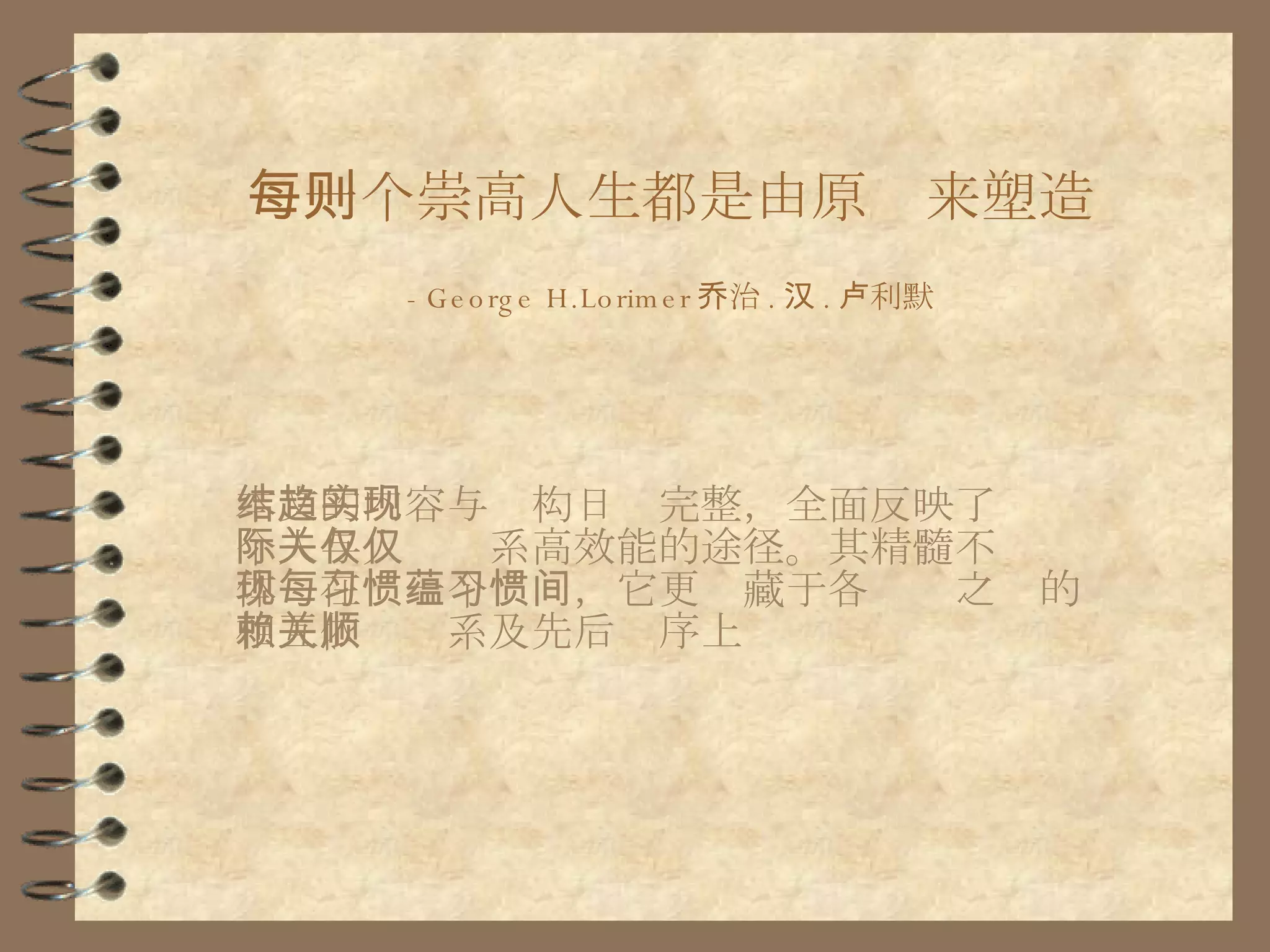 每一个崇高人生都是由原则来塑造 -George H.Lorimer 乔治 . 汉 . 卢利默 本文的内容与结构日趋完整，全面反映了实现个人与人际关系高效能的途径。其精髓不仅仅体现在每一个习惯，它更蕴藏于各习惯之间的相互依赖关系及先后顺序上 