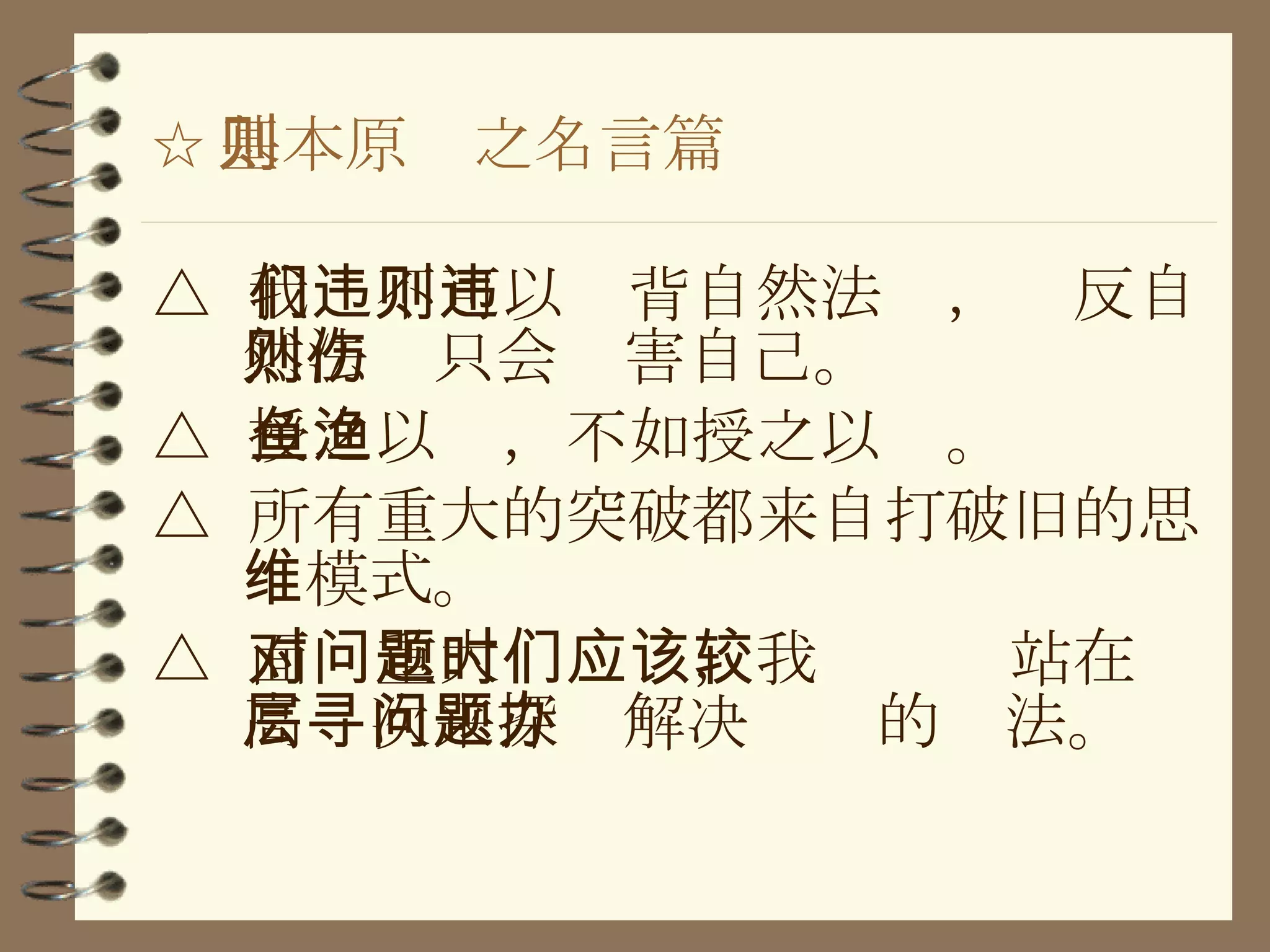 ☆ 基本原则之名言篇 △  我们不可以违背自然法则，违反自然法则只会伤害自己。 △  授之以鱼，不如授之以渔。 △  所有重大的突破都来自打破旧的思维模式。 △  面对重大问题时，我们应该站在较高层次来探寻解决问题的办法。 