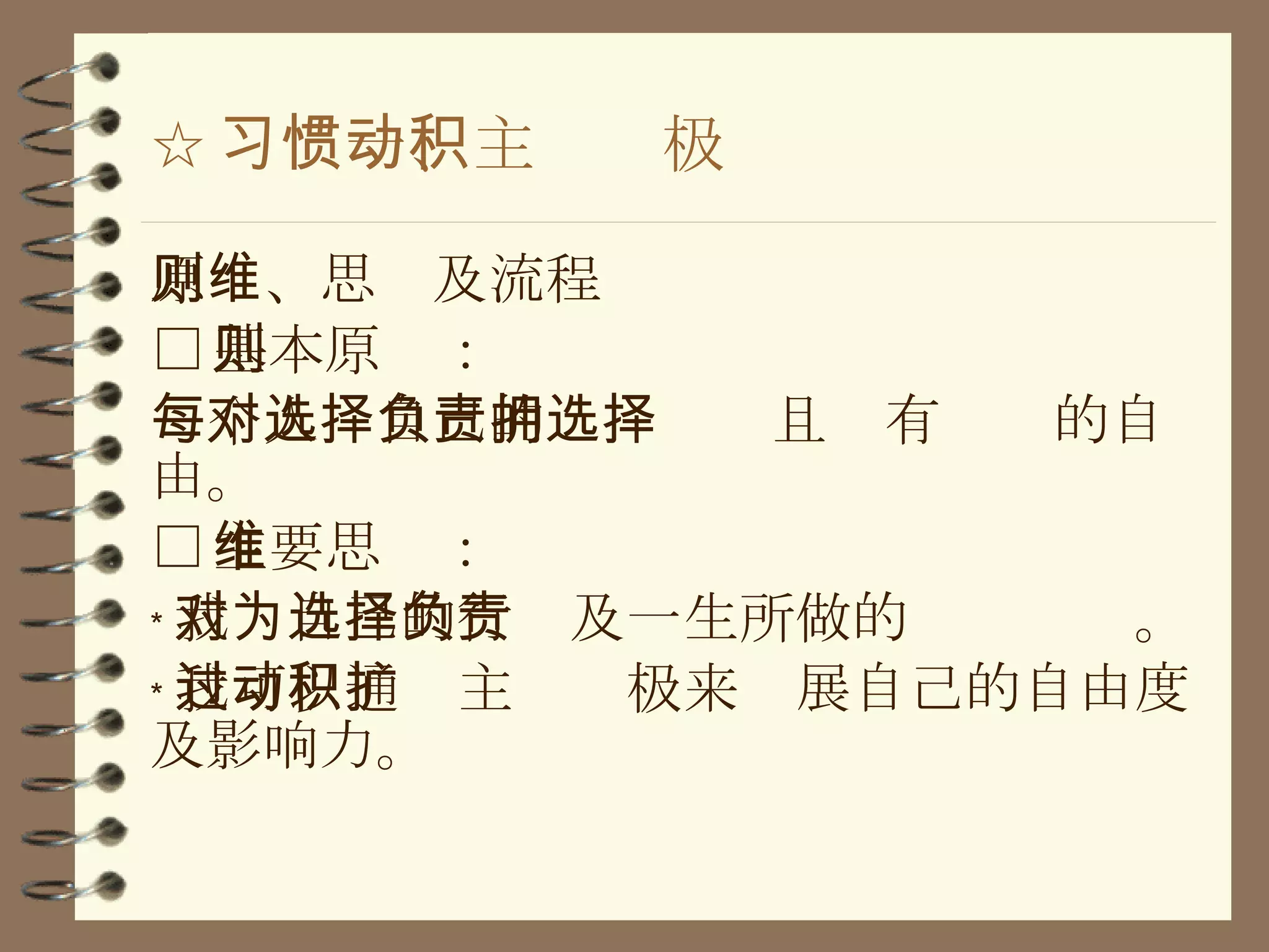 ☆ 习惯一、主动积极 原则、思维及流程 □ 基本原则： 每个人对自己的选择负责且拥有选择的自由。 □ 主要思维： ﹡ 我对自己的行为及一生所做的选择负责。 ﹡ 我可以通过主动积极来扩展自己的自由度及影响力。 