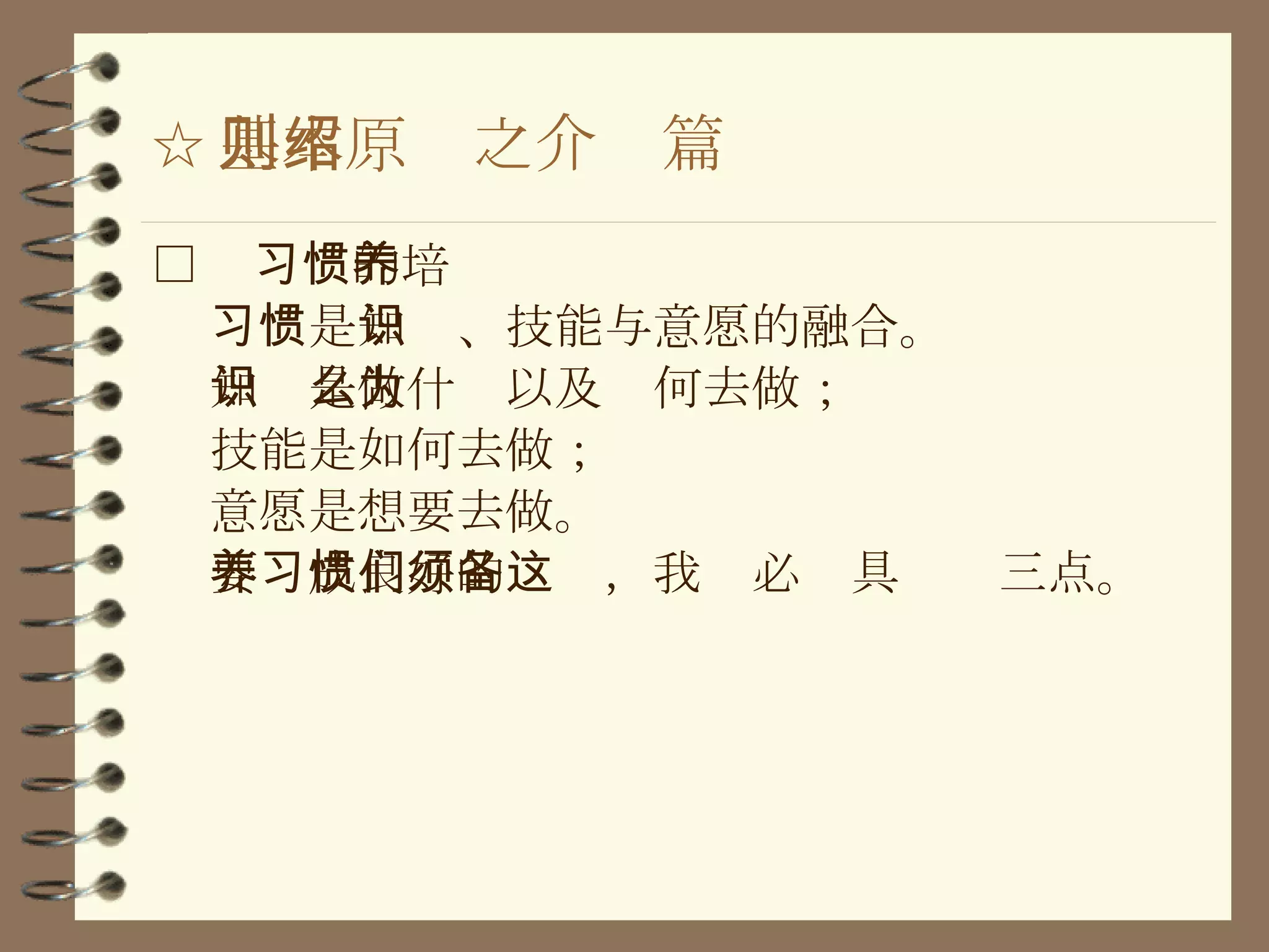 ☆ 基本原则之介绍篇 □  习惯的培养 习惯 是 知识 、 技能 与 意愿 的融合。 知识 是做什么以及为何去做； 技能 是如何去做； 意愿 是想要去做。 要养成良好的习惯，我们必须具备这三点。 