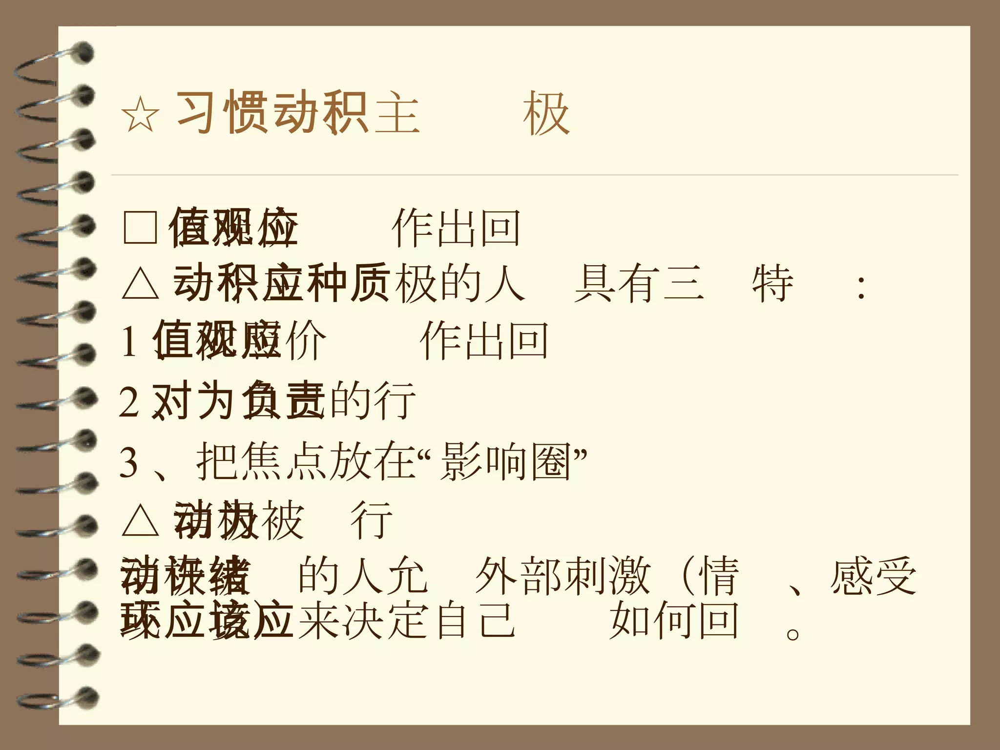 ☆ 习惯一、主动积极 □ 依照价值观作出回应 △ 一个主动积极的人应具有三种特质： 1 、依照价值观作出回应 2 、对自己的行为负责 3 、把焦点放在“影响圈” △ 消极被动行为 消极被动的人允许外部刺激（情绪、感受或环境）来决定自己应该如何回应。 