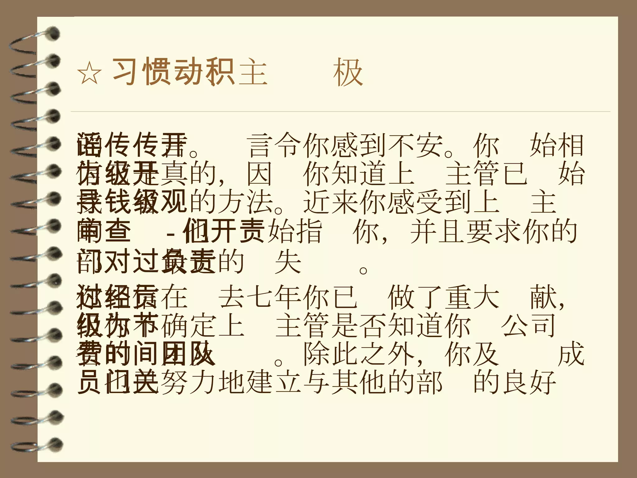 ☆ 习惯一、主动积极 的谣传言。传言令你感到不安。你开始相信它是真的，因为你知道上级主管已开始找寻省钱的方法。近来你感受到上级主观的审查 - 他们开始指责你，并且要求你的部门对最近的过失负责。 你相信在过去七年你已经做了重大贡献，但你不确定上级主管是否知道你为公司节省的费用及时间。除此之外，你及团队成员也已努力地建立与其他的部门的良好关 