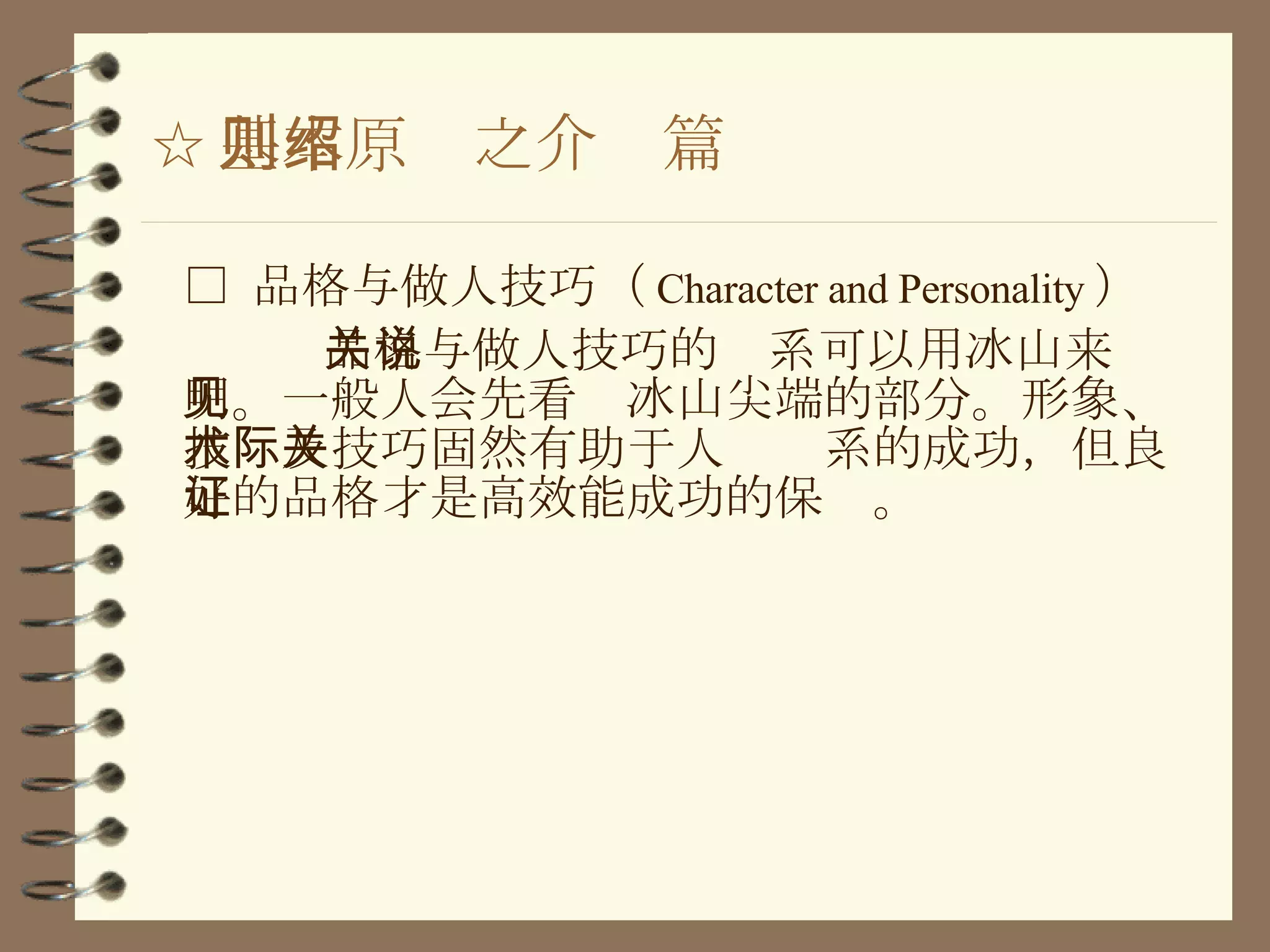 ☆ 基本原则之介绍篇 □  品格与做人技巧（ Character and Personality ） 品格与做人技巧的关系可以用冰山来说明。一般人会先看见冰山尖端的部分。形象、技术及技巧固然有助于人际关系的成功，但 良好的品格才是高效能成功的保证 。 