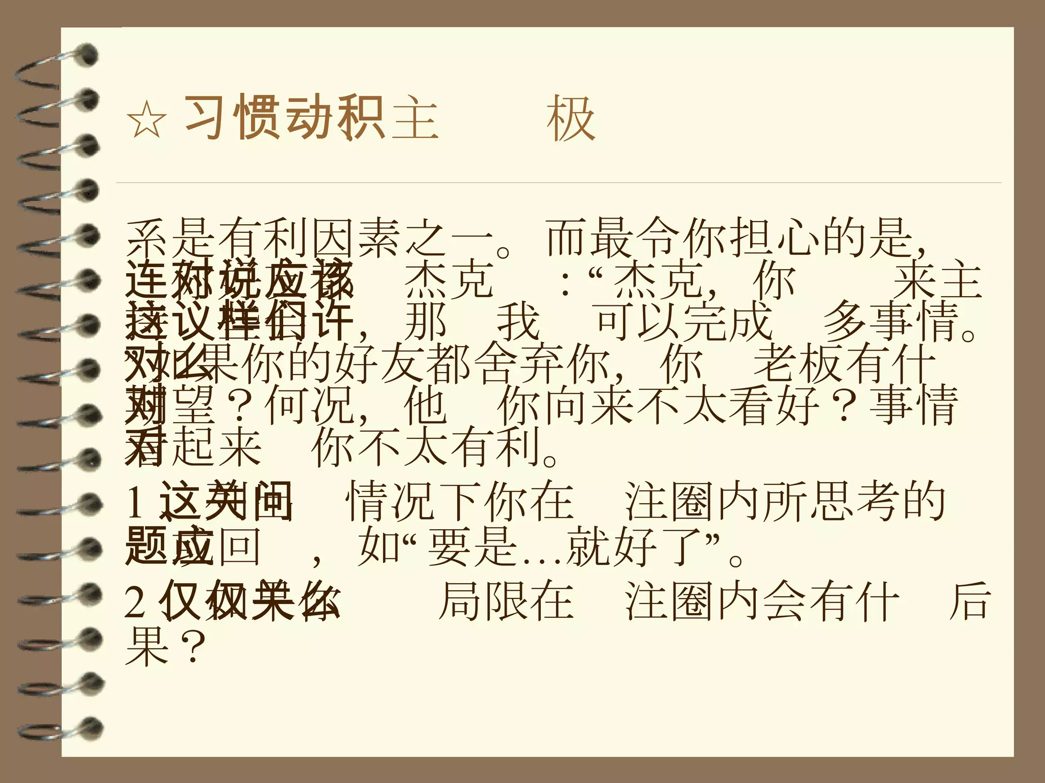 ☆ 习惯一、主动积极 系是有利因素之一。而最令你担心的是，连你好友都对杰克说：“杰克，你应该来主持这些会议，那样我们可以完成许多事情。”如果你的好友都舍弃你，你对老板有什么期望？何况，他对你向来不太看好？事情看起来对你不太有利。 1 、列出这情况下你在关注圈内所思考的问题或回应，如“要是…就好了”。 2 、如果你仅仅局限在关注圈内会有什么后果？ 