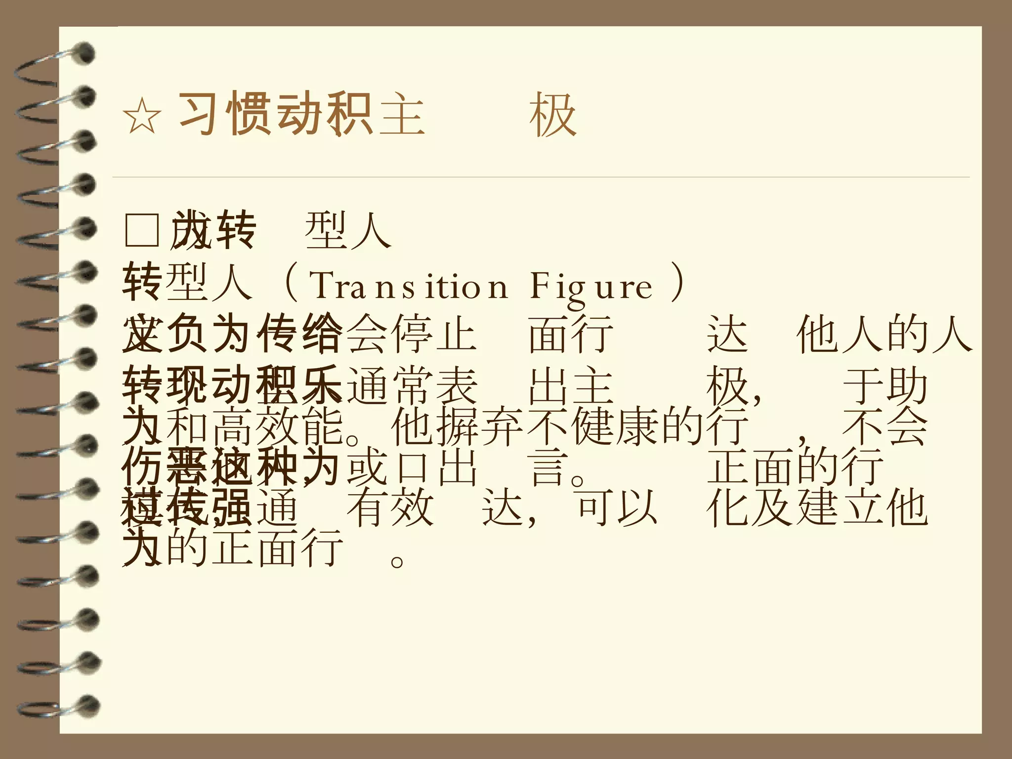 ☆ 习惯一、主动积极 □ 成为转型人 转型人（ Transition Figure ） 定义：一个会停止负面行为传达给他人的人 一个转型人通常表现出主动积极，乐于助人和高效能。他摒弃不健康的行为，不会伤害他人，或口出恶言。这种正面的行为模式，通过有效传达，可以强化及建立他人的正面行为。 