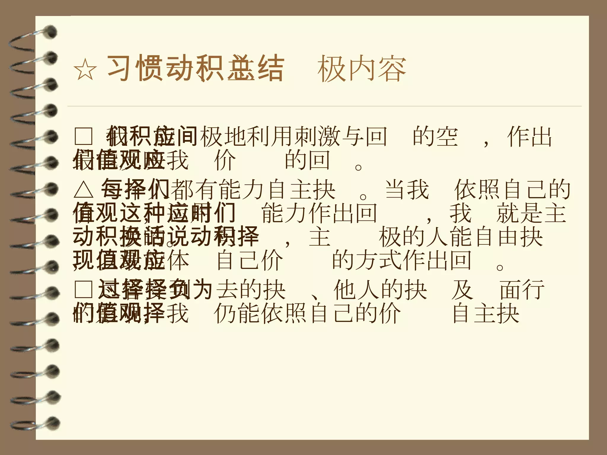 ☆ 习惯一、主动积极内容总结 □  我们能积极地利用刺激与回应的空间，作出最能反映我们价值观的回应 。 △ 每个人都有能力自主抉择。当我们依照自己的价值观，运用这种能力作出回应时，我们就是主动积极的。换句话说，主动积极的人能自由抉择，以最能体现自己价值观的方式作出回应。 □ 尽管受到过去的抉择、他人的抉择及负面行为的影响，我们仍能依照自己的价值观自主抉择 