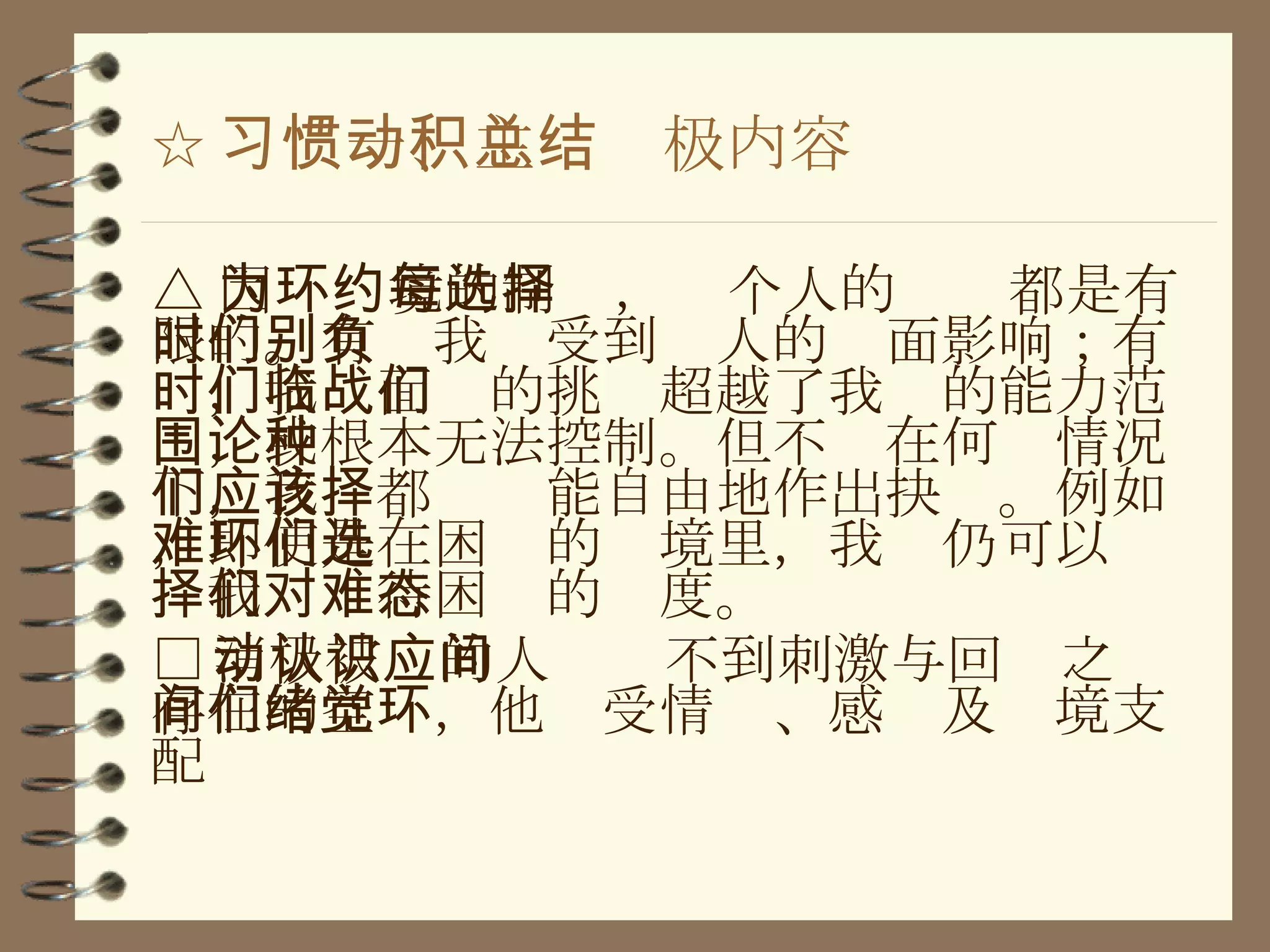 ☆ 习惯一、主动积极内容总结 △ 因为环境的制约，每个人的选择都是有限的。有时我们受到别人的负面影响；有时，我们面临的挑战超越了我们的能力范围，或根本无法控制。但不论在何种情况下，我们都应该能自由地作出抉择。例如，即使是在困难的环境里，我们仍可以选择我们对待困难的态度。 □ 消极被动的人认识不到刺激与回应之间存在的空间，他们受情绪、感觉及环境支配 