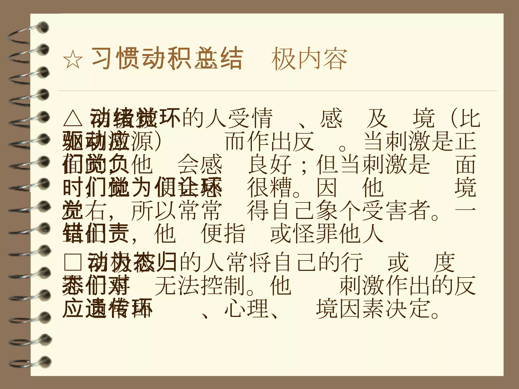 ☆ 习惯一、主动积极内容总结 △ 消极被动的人受情绪、感觉及环境（比如刺激源）驱动而作出反应。当刺激是正面的，他们会感觉良好；但当刺激是负面时，他们便会感觉很糟。因为他们让环境左右，所以常常觉得自己象个受害者。一旦出错，他们便指责或怪罪他人 □ 消极被动的人常将自己的行为或态度归罪于事态无法控制。他们对刺激作出的反应通常由遗传、心理、环境因素决定 。 