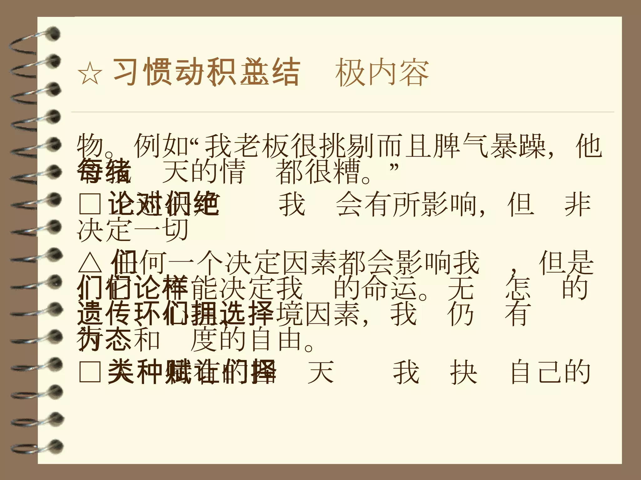 ☆ 习惯一、主动积极内容总结 物。例如“我老板很挑剔而且脾气暴躁，他令我每天的情绪都很糟。” □ 上述决定论对我们会有所影响，但绝非决定一切 △ 任何一个决定因素都会影响我们，但是，它们不能决定我们的命运。无论怎样的遗传、心理、环境因素，我们仍拥有选择行为和态度的自由。 □ 人类特有的四种天赋让我们抉择自己的 