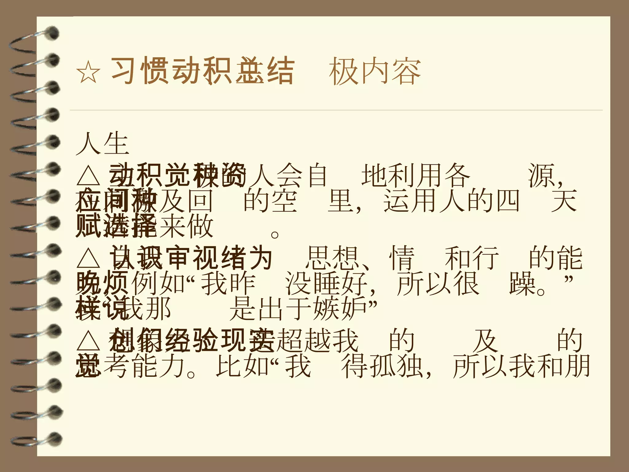 ☆ 习惯一、主动积极内容总结 人生 △ 主动积极的人会自觉地利用各种资源，在刺激及回应的空间里，运用人的四种天赋潜能来做选择。 △ 自我认识：审视思想、情绪和行为的能力，例如“我昨晚没睡好，所以很烦躁。”或“我那样说是出于嫉妒” △ 想象力：创造超越我们的经验及现实的思考能力。比如“我觉得孤独，所以我和朋 