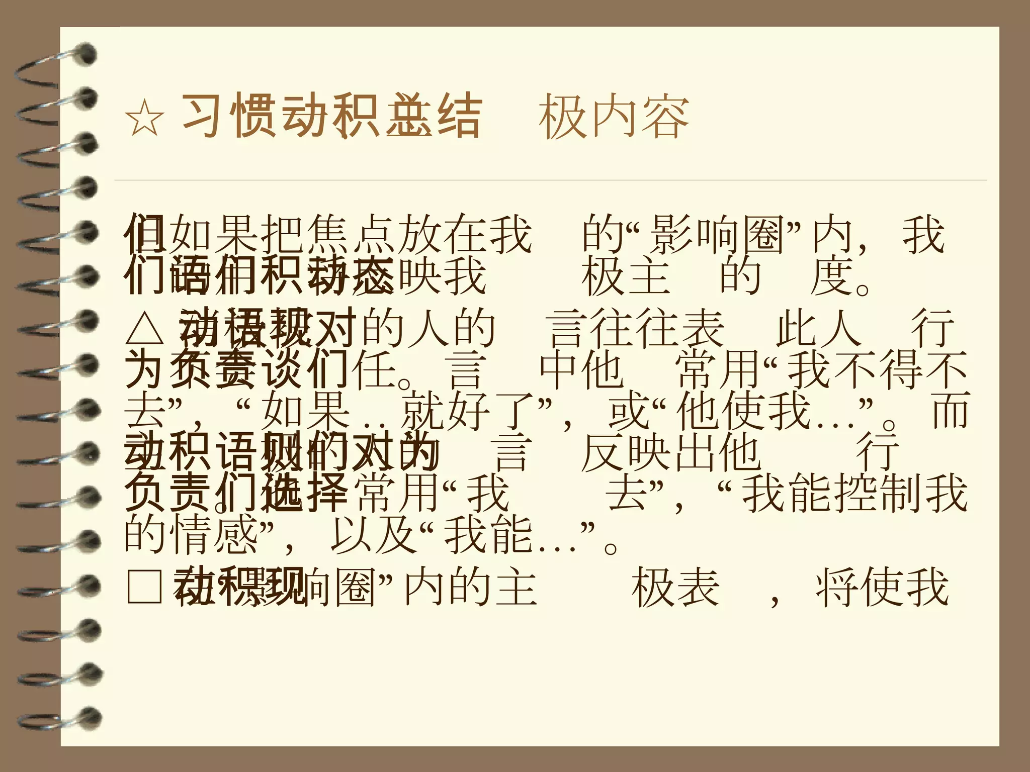 ☆ 习惯一、主动积极内容总结 但如果把焦点放在我们的“影响圈”内，我们的用语将反映我们积极主动的态度 。 △ 消极被动的人的语言往往表现此人对行为不会负责任。言谈中他们常用“我不得不去”，“如果 .. 就好了”，或“他使我…”。而主动积极的人的语言则反映出他们对行为负责。他们常用“我选择去”，“我能控制我的情感”，以及“我能…”。 □ 在“影响圈”内的主动积极表现，将使我 