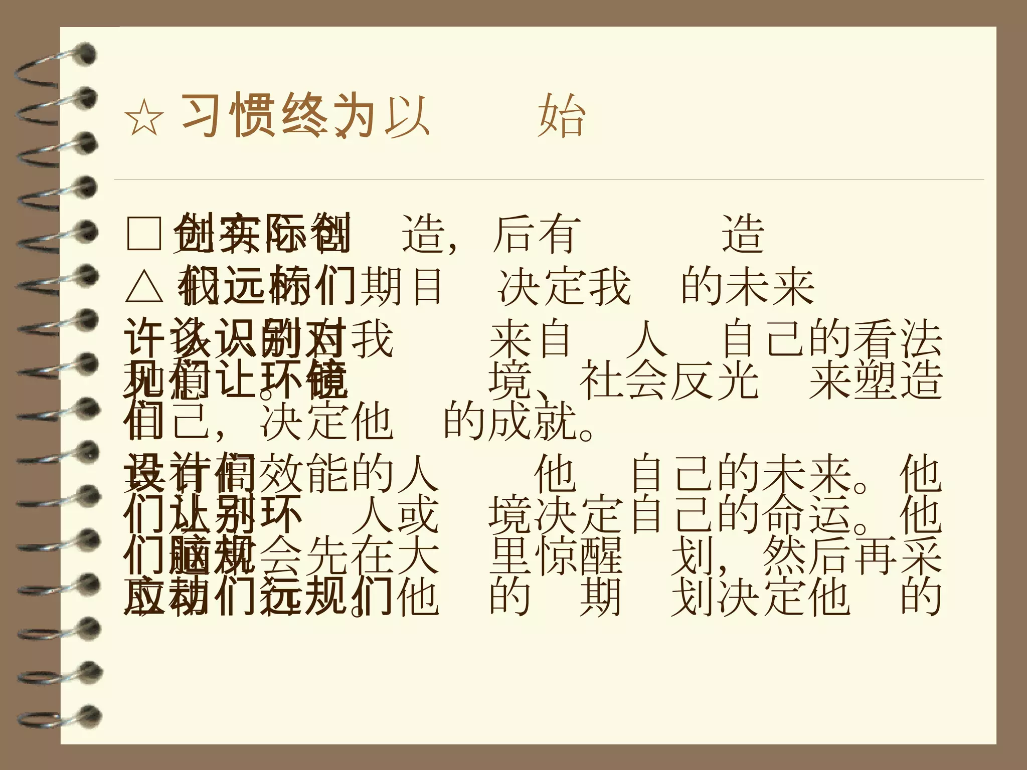 ☆ 习惯二、以终为始 □ 先有心智创造，后有实际创造 △ 我们的远期目标决定我们的未来 许多人的自我认识来自别人对自己的看法和意见。他们让环境、社会反光镜来塑造自己，决定他们的成就。 具有高效能的人设计他们自己的未来。他们从不让别人或环境决定自己的命运。他们通常会先在大脑里惊醒规划，然后再采取相应行动。他们的远期规划决定他们的 