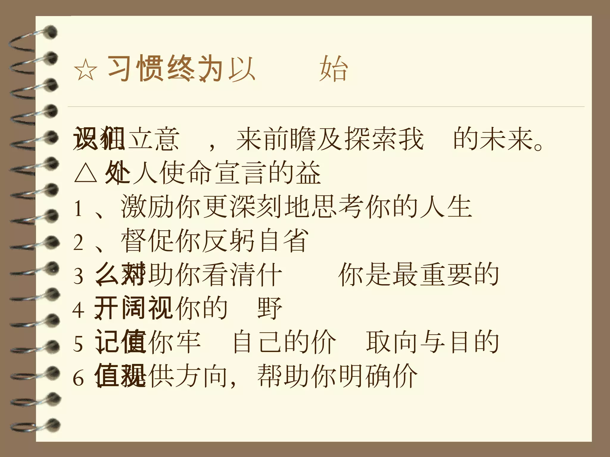 ☆ 习惯二、以终为始 及独立意识，来前瞻及探索我们的未来。 △ 个人使命宣言的益处 1 、激励你更深刻地思考你的人生 2 、督促你反躬自省 3 、帮助你看清什么对你是最重要的 4 、开阔你的视野 5 、使你牢记自己的价值取向与目的 6 、提供方向，帮助你明确价值观 