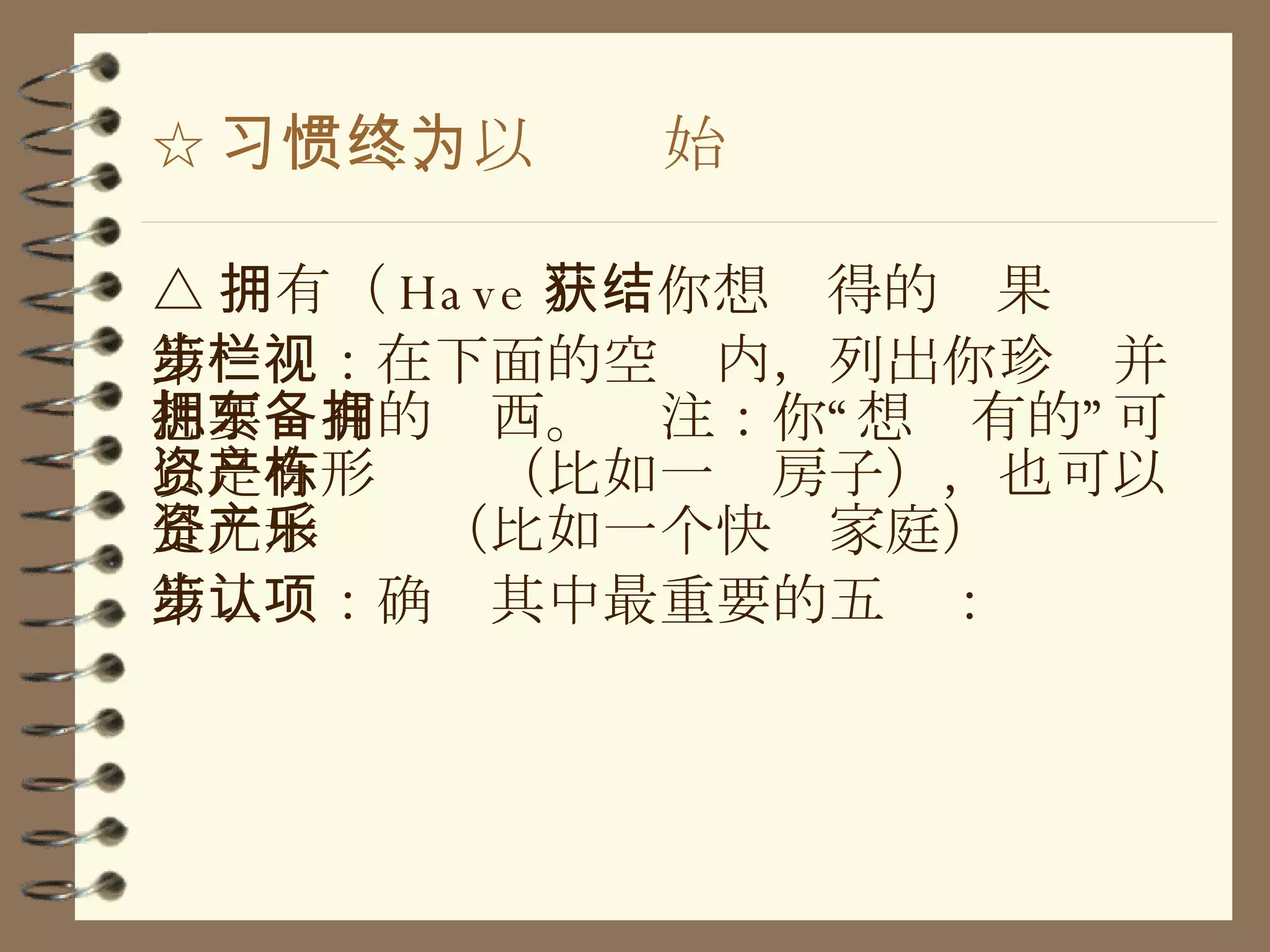 ☆ 习惯二、以终为始 △ 拥有（ Have ）：你想获得的结果 第一步：在下面的空栏内，列出你珍视并想要拥有的东西。备注：你“想拥有的”可以是有形资产（比如一栋房子），也可以是无形资产（比如一个快乐家庭） 第二步：确认其中最重要的五项： 