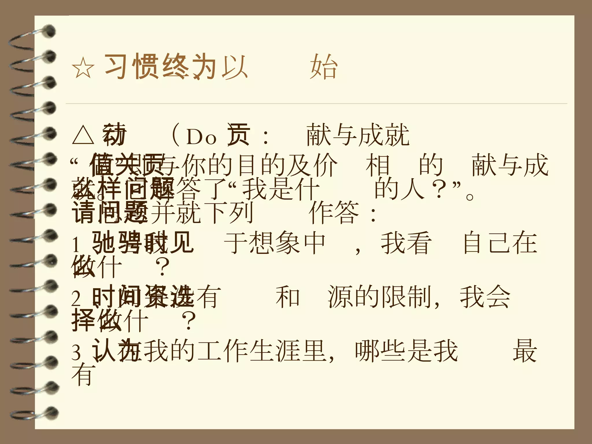 ☆ 习惯二、以终为始 △ 行动（ Do ）：贡献与成就 “ 做”即与你的目的及价值相关的贡献与成就。它解答了“我是什么样的人？”问题。请思考并就下列问题作答： 1 、当我驰骋于想象中时，我看见自己在做什么？ 2 、如果没有时间和资源的限制，我会选择做什么？ 3 、在我的工作生涯里，哪些是我认为最有 