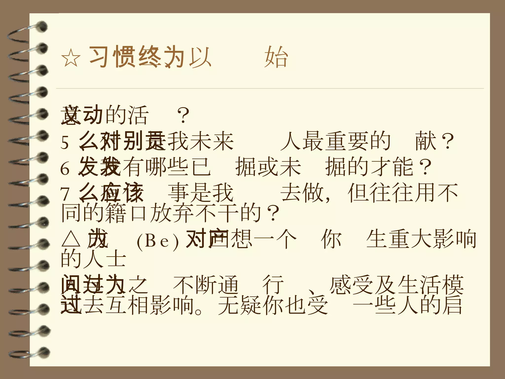 ☆ 习惯二、以终为始 意义的活动？ 5 、什么是我未来对别人最重要的贡献？ 6 、我有哪些已发掘或未发掘的才能？ 7 、有什么事是我应该去做，但往往用不同的籍口放弃不干的？ △ 成为 (Be) ：回想一个对你产生重大影响的人士 人与人之间不断通过行为、感受及生活模式去互相影响。无疑你也受过一些人的启 