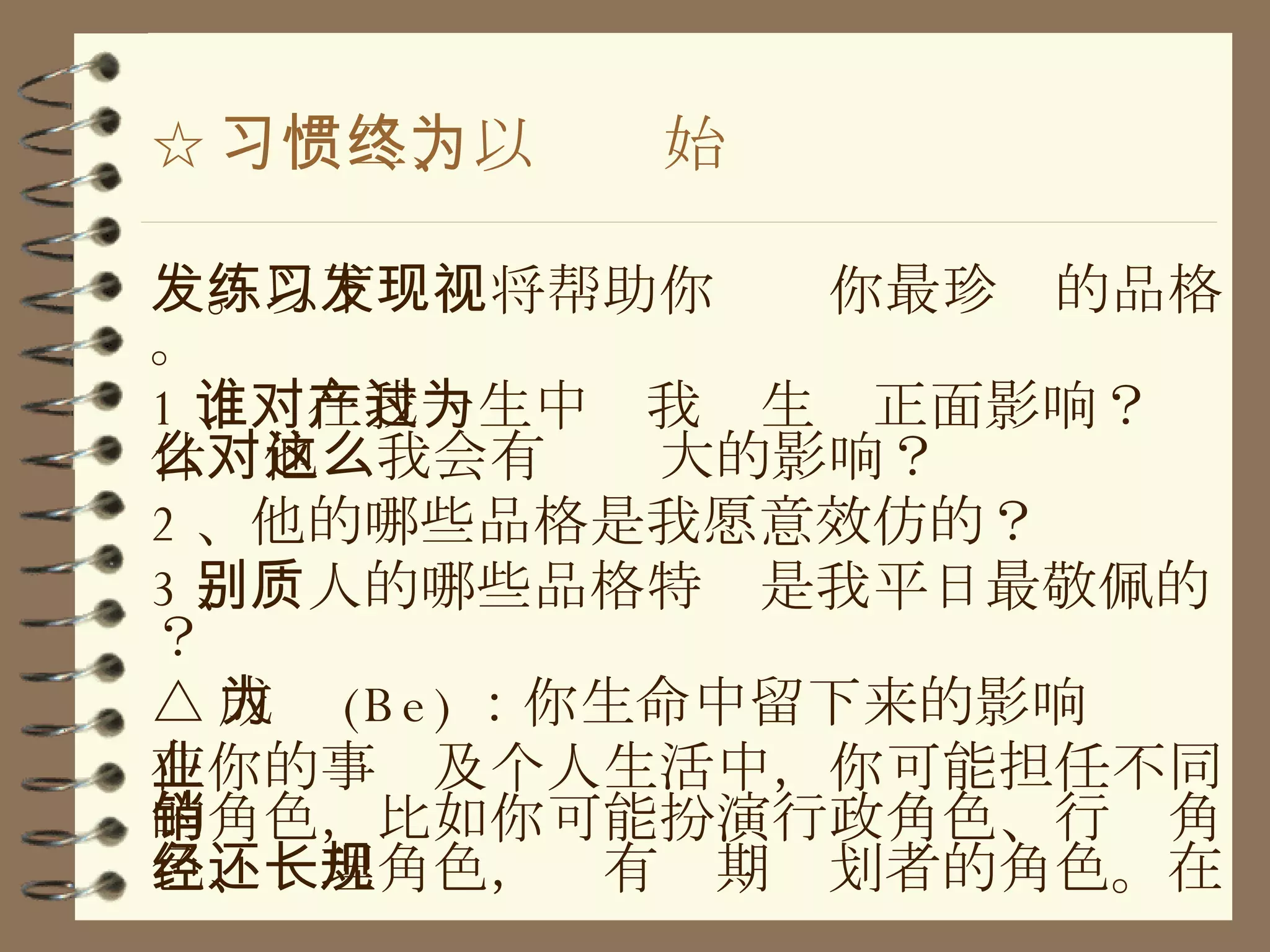 ☆ 习惯二、以终为始 发。以下练习将帮助你发现你最珍视的品格。 1 、谁在我一生中对我产生过正面影响？为什么他对我会有这么大的影响？ 2 、他的哪些品格是我愿意效仿的？ 3 、别人的哪些品格特质是我平日最敬佩的？ △ 成为 (Be) ：你生命中留下来的影响 在你的事业及个人生活中，你可能担任不同的角色，比如你可能扮演行政角色、行销角色、经理角色，还有长期规划者的角色。在 