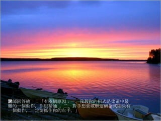 老師回答他說：「有兩個原因：一、我教你的招式是柔道中最難的一個動作，你很精通  .  二、對手想要破解這個招式則只有一個動作，一定要抓住你的左手。」 