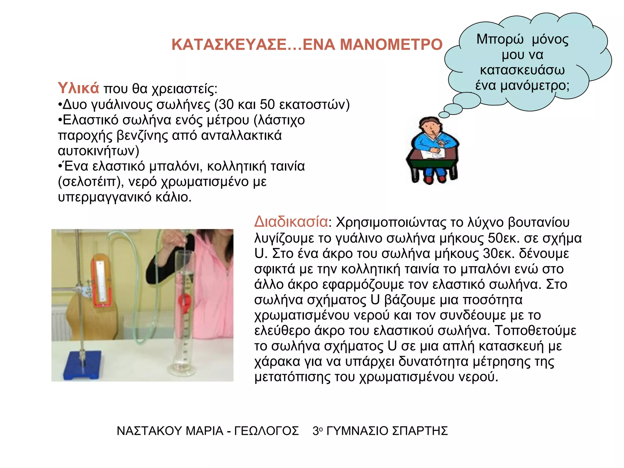 ΚΑΤΑΣΚΕΥΑΣΕ…ΕΝΑ ΜΑΝΟΜΕΤΡΟ ΝΑΣΤΑΚΟΥ ΜΑΡΙΑ - ΓΕΩΛΟΓΟΣ  3 ο  ΓΥΜΝΑΣΙΟ ΣΠΑΡΤΗΣ Μπορώ  μόνος μου να κατασκευάσω ένα μανόμετρο; Υλικά  που θα χρειαστείς: Δυο γυάλινους σωλήνες (30 και 50 εκατοστών) Ελαστικό σωλήνα ενός μέτρου (λάστιχο παροχής βενζίνης από ανταλλακτικά αυτοκινήτων) Ένα ελαστικό μπαλόνι, κολλητική ταινία (σελοτέιπ), νερό χρωματισμένο με υπερμαγγανικό κάλιο. Διαδικασία : Χρησιμοποιώντας το λύχνο βουτανίου λυγίζουμε το γυάλινο σωλήνα μήκους 50εκ. σε σχήμα  U . Στο ένα άκρο του σωλήνα μήκους 30εκ. δένουμε σφικτά με την κολλητική ταινία το μπαλόνι ενώ στο άλλο άκρο εφαρμόζουμε τον ελαστικό σωλήνα. Στο σωλήνα σχήματος  U  βάζουμε μια ποσότητα χρωματισμένου νερού και τον συνδέουμε με το ελεύθερο άκρο του ελαστικού σωλήνα. Τοποθετούμε  το σωλήνα σχήματος  U  σε μια απλή κατασκευή με χάρακα για να υπάρχει δυνατότητα μέτρησης της μετατόπισης του χρωματισμένου νερού. 