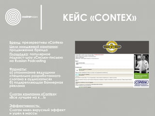КЕЙС « CONTEX » Бренд : презервативы « Contex » Цели имиджевой кампании : продвижение бренда Площадка : популярное подкаст-шоу «Сиськи-письки» на  Russian Podcasting Форматы :  а) упоминание ведущими специально   разработанного слогана в аудиозаписях   б) подкрепляющая баннерная реклама   Слоган кампании « Contex »:  «Все лучшее на х…!» Эффективность:  Слоган имел вирусный эффект и ушел в массы 