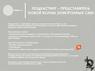 ПОДКАСТИНГ – ПРЕДСТАВИТЕЛЬ НОВОЙ ВОЛНЫ ЭЛЕКТРОННЫХ СМИ Подкастинг – повторяет принцип музыкального каталога, но с интерактивной возможностью создавать и вести собственную рубрику, образуя тематический канал. Пользователь может: Самостоятельно создавать и размещать собственный контент Слушать и скачивать трансляции и слушать их на компьютере, КПК или mp3-плеере Способ передачи информации: Онлайн-прослушивание Скачивание Технология трансляции цифрового контента на базе протокола RSS  Подкастинг является выгодной альтернативой радиовещанию и телевидению, поскольку не требует лицензирования частоты и доступен в любое удобное для слушателя время. Основные российские подкастинги:  rpod.ru   ( проект Василия Стрельникова),  podstanciya ,  podfm .  