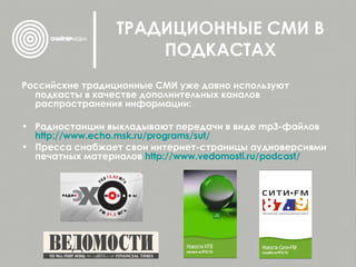 ТРАДИЦИОННЫЕ СМИ В ПОДКАСТАХ Российские традиционные СМИ уже давно используют подкасты в качестве дополнительных каналов распространения информации: Радиостанции выкладывают передачи в виде  mp 3-файлов  http :// www.echo.msk.ru / programs / sut / Пресса снабжает свои интернет-страницы аудиоверсиями печатных материалов  http :// www.vedomosti.ru / podcast / 