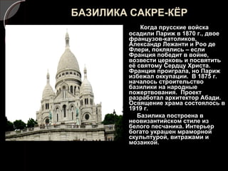 БАЗИЛИКА САКРЕ-КЁР Когда прусские войска осадили Париж в 1870 г., двое французов-католиков, Александр Лежанти и Роо де Флери, поклялись – если Франция победит в войне, возвести церковь и посвятить её святому Сердцу Христа. Франция проиграла, но Париж избежал оккупации.  В 1875 г. началось строительство базилики на народные пожертвования.  Проект разработал архитектор Абади. Освящение храма состоялось в 1919 г. Базилика построена в неовизантийском стиле из белого песчаника. Интерьер богато украшен мраморной скульптурой, витражами и мозаикой. 