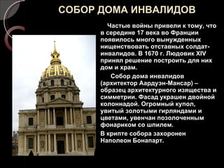 СОБОР ДОМА ИНВАЛИДОВ Частые войны привели к тому, что в середине 17 века во Франции появилось много вынужденных нищенствовать отставных солдат-инвалидов. В 1670 г. Людовик  XIV  принял решение построить для них дом и храм. Собор дома инвалидов (архитектор Аардуэн-Мансар) – образец архитектурного изящества и симметрии. Фасад украшен двойной колоннадой. Огромный купол, увитый золотыми гирляндами и цветами, увенчан позолоченным фонариком со шпилем.  В крипте собора захоронен Наполеон Бонапарт. 