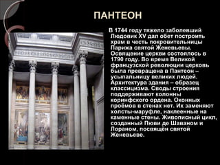 ПАНТЕОН В 1744 году тяжело заболевший Людовик  XV  дал обет построить храм в честь покровительницы Парижа святой Женевьевы. Освящение церкви состоялось в 1790 году. Во время Великой французской революции церковь была превращена в Пантеон – усыпальницу великих людей. Архитектура здания – образец классицизма. Своды строения поддерживают колонны  коринфского ордена. Оконных проёмов в стенах нет. Их заменяют холсты-маруфле, наклеенные на каменные стены. Живописный цикл, созданный Пюви де Шаваном и Лораном, посвящён святой Женевьеве. 