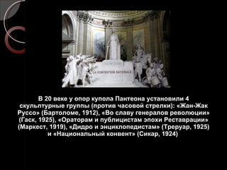 В 20 веке у опор купола Пантеона установили 4 скульптурные группы (против часовой стрелки): «Жан-Жак Руссо» (Бартоломе, 1912), «Во славу генералов революции» (Гаск, 1925), «Ораторам и публицистам эпохи Реставрации» (Маркест, 1919), «Дидро и энциклопедистам» (Треруар, 1925) и «Национальный конвент» (Сикар, 1924)  