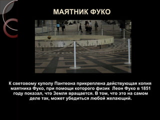 МАЯТНИК ФУКО К световому куполу Пантеона прикреплена действующая копия маятника Фуко, при помощи которого физик  Леон Фуко в 1851 году показал, что Земля вращается. В том, что это на самом деле так, может убедиться любой желающий. 
