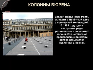 КОЛОННЫ БЮРЕНА Задний фасад Пале-Рояль выходит в Почётный двор с ионической колоннадой. В 1985 году здесь выстроили ряды разновысоких полосатых колонн. Это необычное произведение по имени автора называется «Колонны Бюрена». 