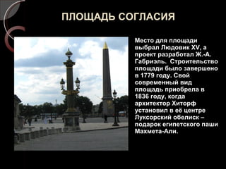 ПЛОЩАДЬ СОГЛАСИЯ Место для площади выбрал Людовик  XV , а проект разработал Ж.-А. Габриэль.  Строительство площади было завершено в 1779 году. Свой современный вид площадь приобрела в 1836 году, когда архитектор Хиторф установил в её центре Луксорский обелиск – подарок египетского паши Махмета-Али. 