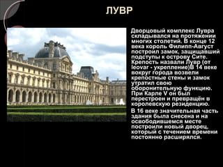 ЛУВР Дворцовый комплекс Лувра складывался на протяжении многих столетий. В конце 12 века король Филипп-Август построил замок, защищавший подступы к острову Сите. Крепость назвали Лувр (от  leovar -  укрепление)В 14 веке вокруг города возвели крепостные стены и замок утратил свою оборонительную функцию. При Карле  V  он был перестроен и превращён в королевскую резиденцию. В 16 веке значительная часть здания была снесена и на освободившемся месте построили новый дворец, который с течением времени постоянно расширялся. 