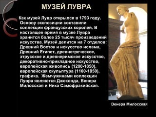 МУЗЕЙ ЛУВРА Как музей Лувр открылся в 1793 году. Основу экспозиции составили коллекции французских королей. В настоящее время в музее Лувра хранится более 25 тысяч произведений искусства. Музей делится на 7 отделов: Древний Восток и искусство ислама, Древний Египет, древнегреческое, этрусское и древнеримское искусство, декоративно-прикладное искусство, европейская живопись (1200-1850), европейская скульптура (1100-1850), графика.  Жемчужинами коллекции Лувра являются Джоконда, Венера Милосская и Ника Самофракийская. Венера Милосская 