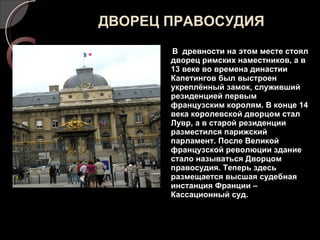 ДВОРЕЦ ПРАВОСУДИЯ В  древности на этом месте стоял дворец римских наместников, а в 13 веке во времена династии Капетингов был выстроен укреплённый замок, служивший резиденцией первым французским королям. В конце 14 века королевской дворцом стал Лувр, а в старой резиденции разместился парижский парламент. После Великой французской революции здание стало называться Дворцом правосудия. Теперь здесь размещается высшая судебная инстанция Франции – Кассационный суд. 
