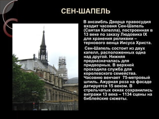 СЕН-ШАПЕЛЬ В ансамбль Дворца правосудия входит часовня Сен-Шапель (Святая Капелла), построенная в 13 веке по заказу Людовика  IX  для хранения реликвии – тернового венца Иисуса Христа. Сен-Шапель состоит из двух капелл, расположенных одна над другой. Нижняя предназначалась для придворных. В верхней проходила служба для королевского семейства.  Часовню венчает  75-метровый шпиль. Ажурная роза на фасаде датируется 15 веком. В стрельчатых окнах сохранились витражи 13 века – 1134 сцены на библейские сюжеты.  