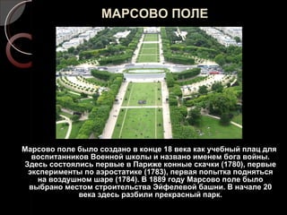 МАРСОВО ПОЛЕ Марсово поле было создано в конце 18 века как учебный плац для воспитанников Военной школы и названо именем бога войны. Здесь состоялись первые в Париже конные скачки (1780), первые эксперименты по аэростатике (1783), первая попытка подняться на воздушном шаре (1784). В 1889 году Марсово поле было выбрано местом строительства Эйфелевой башни. В начале 20 века здесь разбили прекрасный парк. 
