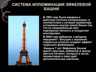 СИСТЕМА ИЛЛЮМИНАЦИИ ЭЙФЕЛЕВОЙ БАШНИ В 1985 году была введена в действие система иллюминации, в соответствии с которой прожектора установили внутри самой башни так, что их направленный свет подчеркнул лёгкость и изящество конструкции. В 2000 году добавили «звёздное мерцание» - бегущие с огромной скоростью огоньки создают эффект чудесного фейерверка. Каждые 7 лет Эйфелеву башню красят вручную, добавляя в краску жёлтый пигмент, который в лучах прожекторов и ламп даёт дополнительное свечение. 