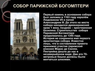СОБОР ПАРИЖСКОЙ БОГОМПТЕРИ Первый камень в основание собора был заложен в 1163 году королём Людовиком  VII  и папой Александром  III . До этого на месте собора находился древнеримский храм 1 века, позднее – христианская базилика. Строительство  собора Парижской Богоматери продолжалось до 1345 года. История не сохранила имя первого архитектора собора. Известно лишь, что в составлении проекта принимал участие парижский епископ Морис де Сюлли. Постройка дошла до нас в незавершённом виде. Две его 70-метровые башни должны были венчаться шпилями. 