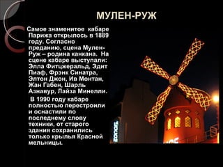 МУЛЕН-РУЖ Самое знаменитое  кабаре Парижа открылось в 1889 году. Согласно преданию, сцена Мулен-Руж – родина канкана.  На сцене кабаре выступали: Элла Фитцжеральд, Эдит Пиаф, Фрэнк Синатра, Элтон Джон, Ив Монтан, Жан Габен, Шарль Азнавур, Лайза Минелли. В 1990 году кабаре полностью перестроили и оснастили по последнему слову техники, от старого здания сохранились только крылья Красной мельницы. 