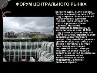ФОРУМ ЦЕНТРАЛЬНОГО РЫНКА Когда-то здесь были болота. Затем земли осушили и в 1137 году открыли рынок, ставший коммерческим центром Парижа. Золя  описал это место в романе «Чрево Парижа». Название понравилось парижанам и закрепилось за ним.  В 1969 году рынок закрыли, а на его месте началось строительство современного торгового центра. Над землёй поднялись оригинальные постройки из стекла и металла, а внутри был создан настоящий подземный город. Четыре подземных этажа Форума уходят вниз на 17,5 м. Дневной свет проникает через застеклённые галереи посредством сложной системы зеркал. 