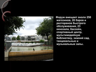 Форум вмещает около 250 магазинов, 20 баров и ресторанов быстрого обслуживания, 23 кинозала, бассейн, спортивный центр, мультимедийную библиотеку, зимний сад, танцевальные и музыкальные залы. 