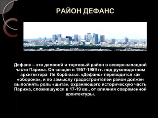 РАЙОН ДЕФАНС Дефанс – это деловой и торговый район в северо-западной части Парижа. Он создан в 1957-1989 гг. под руководством архитектора  Ле Корбюзье. «Дефанс» переводится как «оборона», и по замыслу градостроителей район должен выполнять роль «щита», охраняющего историческую часть Парижа, сложившуюся в 17-19 вв., от влияния современной архитектуры. 