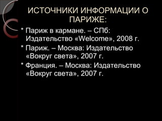 ИСТОЧНИКИ ИНФОРМАЦИИ О ПАРИЖЕ: * Париж в кармане. – СПб: Издательство « Welcome »,  2008  г. * Париж. – Москва: Издательство «Вокруг света», 2007 г. * Франция. – Москва: Издательство «Вокруг света», 2007 г. 