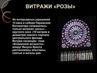 ВИТРАЖИ «РОЗЫ» Из интерьерных украшений  13 века в соборе Парижской Богоматери сохранились только витражи «розы» - круглого окна  (10 метров в диаметре) южного портала центрального фасада. Витраж посвящён  теме «блаженной вечности»: вокруг Иисуса Христа расположены апостолы, святые и ангелы рая.  