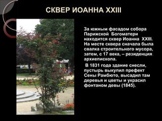 СКВЕР ИОАННА  XXIII За южным фасадом собора Парижской  Богоматери находится сквер Иоанна  XXIII.  На месте сквера сначала была свалка строительного мусора, затем, с 17 века, – резиденция архиепископа.  В 1831 года здание снесли, пустырь выкупил префект Сены Рамбюто, высадил там деревья и цветы и украсил фонтаном девы (1845). 
